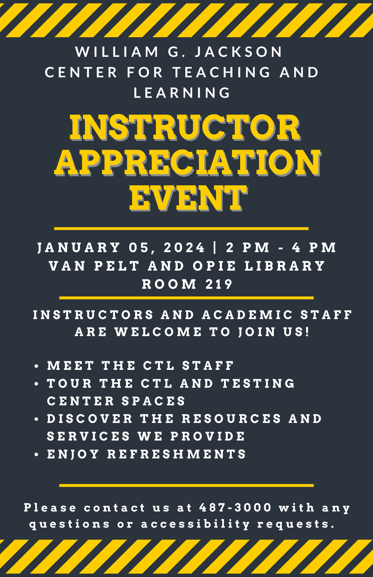 Event Flyer William G. Jackson Center for Teaching and Learning instructor Appreciation Event. January 5, 2024 2:00 p.m. -4:00 p.m. Room 219 of the Van Pelt/Opie Library Instructors and Academic Staff are welcome to join us! Meet the CTL staff, tour the CTL and testing center spaces, discover the resources and services we provide, enjoy refreshments. Please contact us at 487-3000 with any questions or accessibility requests. The remainder of the notice is decoration.