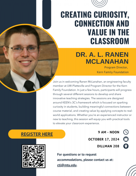 Creating Curiosity, Connection, and Value in the Classroom Presentation Join us in welcoming Ranen McLanahan, an engineering faculty member at UW-Platteville and Program Director for the Kern Family Foundation. In just a few hours, participants will progress through several different sessions to develop and share innovative teaching strategies. The sessions are designed around KEEN's 3C's framework which is focused on sparking curiosity in students, building meaningful connections between course material, and creating value by applying concepts to real-world applications. Whether you’re an experienced instructor or new to teaching, this session will equip you with practical tools to elevate your classroom experience. Date: Thursday, October 17, 2024 Time: 9:00am - 12:00pm Location :Dillman 208 For questions or to request accommodations, please contact us at: ctl@mtu.edu